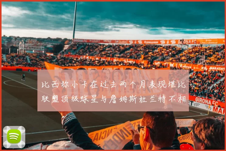 比西称小卡在过去两个月表现堪比联盟顶级球星与詹姆斯杜兰特不相上下
