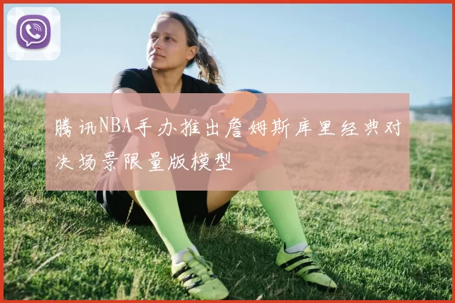 腾讯NBA手办推出詹姆斯库里经典对决场景限量版模型