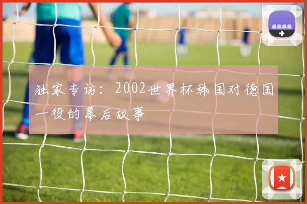 独家专访：2002世界杯韩国对德国一役的幕后故事