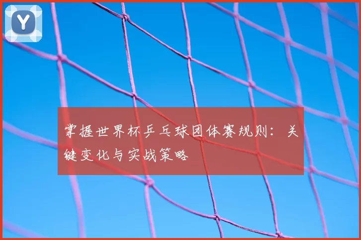 掌握世界杯乒乓球团体赛规则：关键变化与实战策略
