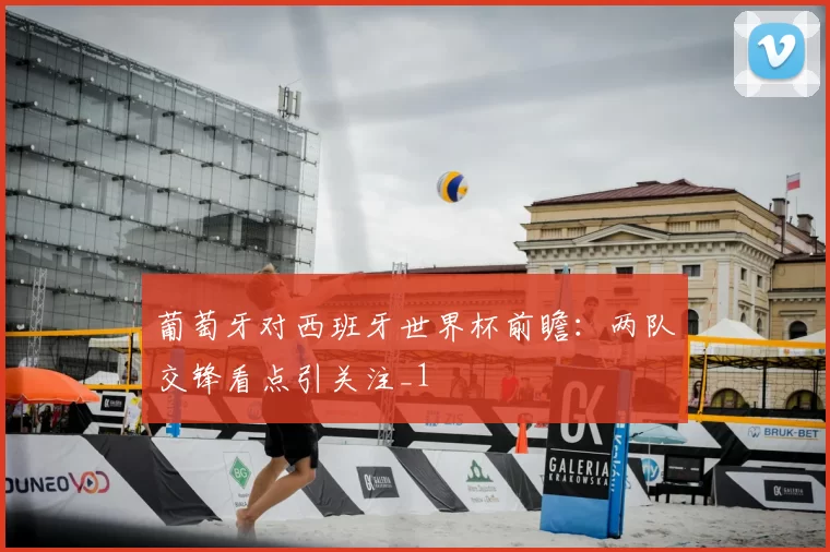 葡萄牙对西班牙世界杯前瞻：两队交锋看点引关注_1