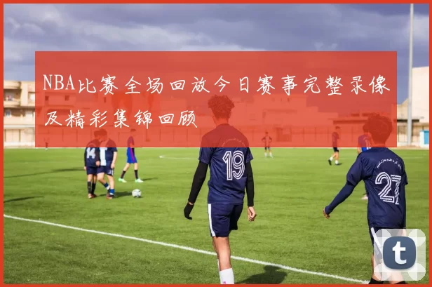 NBA比赛全场回放今日赛事完整录像及精彩集锦回顾