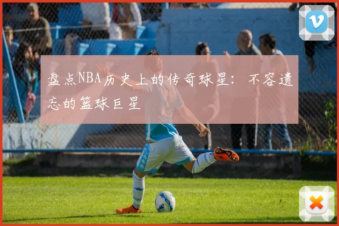 盘点NBA历史上的传奇球星：不容遗忘的篮球巨星
