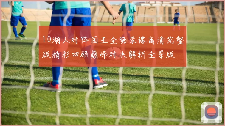 10湖人对阵国王全场录像高清完整版精彩回顾巅峰对决解析全景版