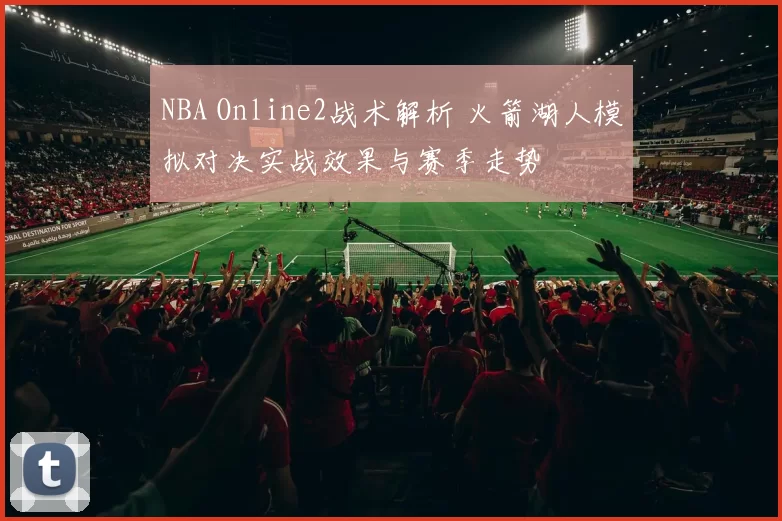 NBA Online2战术解析 火箭湖人模拟对决实战效果与赛季走势