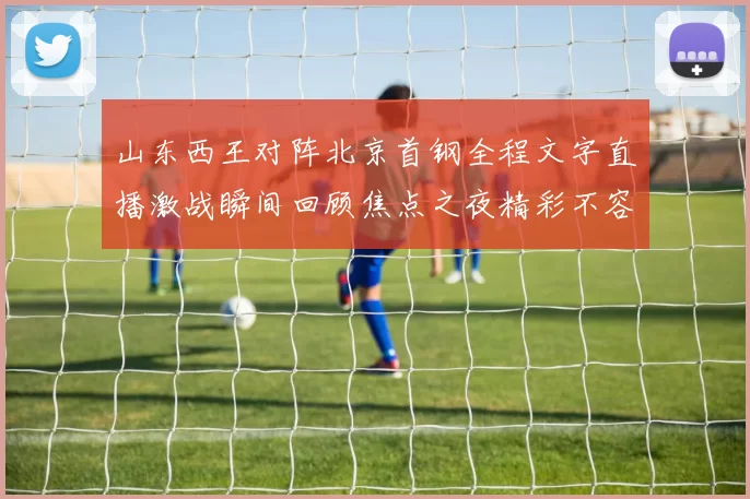 山东西王对阵北京首钢全程文字直播激战瞬间回顾焦点之夜精彩不容错过
