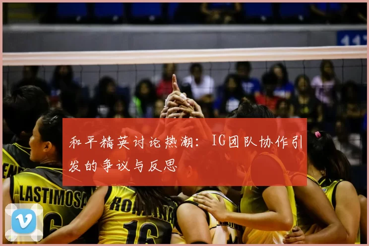 和平精英讨论热潮：IG团队协作引发的争议与反思