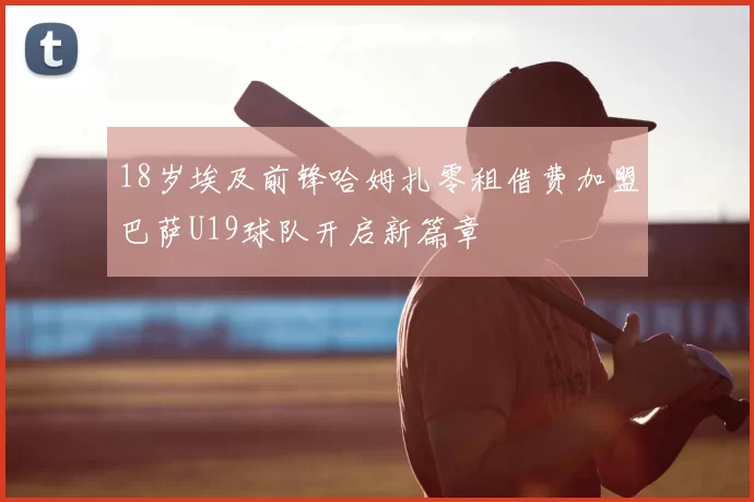 18岁埃及前锋哈姆扎零租借费加盟巴萨U19球队开启新篇章