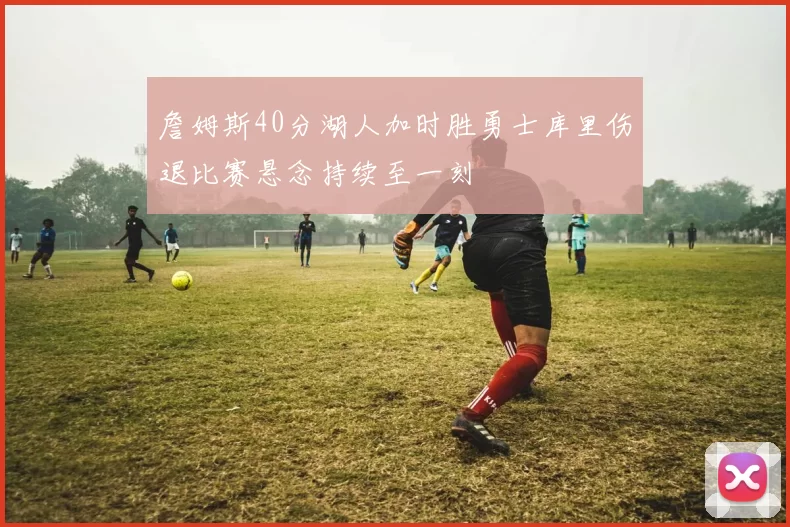 詹姆斯40分湖人加时胜勇士库里伤退比赛悬念持续至一刻