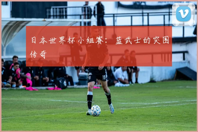 日本世界杯小组赛:蓝武士的突围传奇