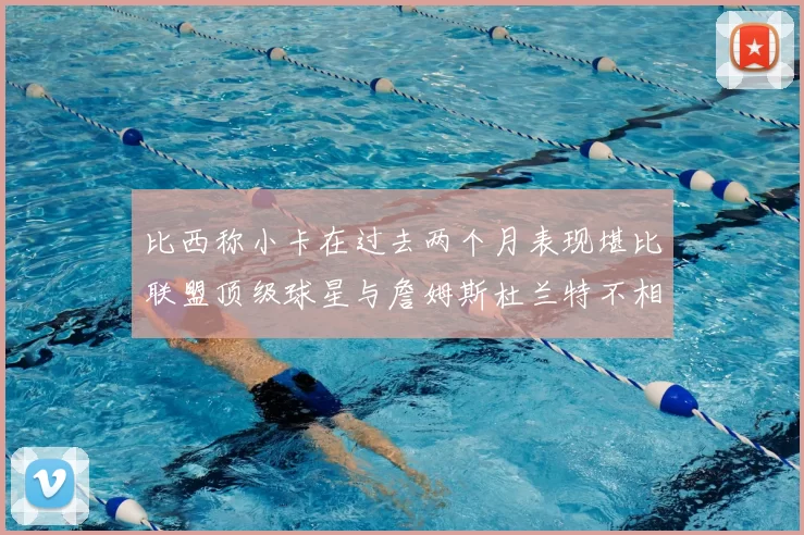 比西称小卡在过去两个月表现堪比联盟顶级球星与詹姆斯杜兰特不相上下