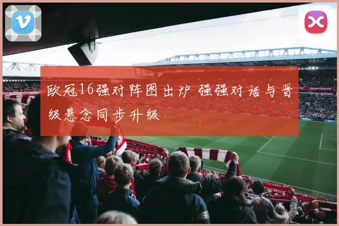 欧冠16强对阵图出炉 强强对话与晋级悬念同步升级