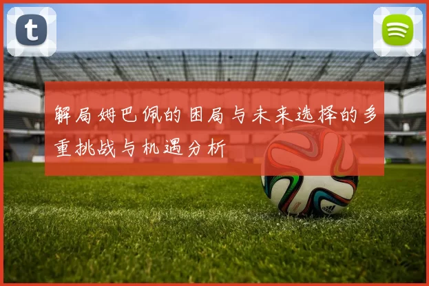 解局姆巴佩的困局与未来选择的多重挑战与机遇分析