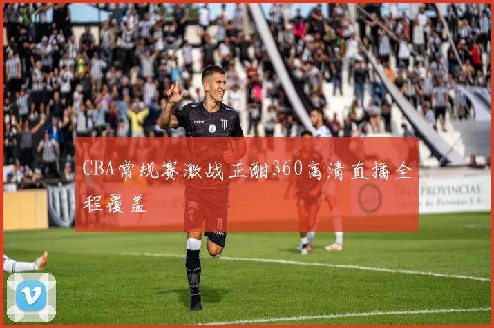 CBA常规赛激战正酣360高清直播全程覆盖