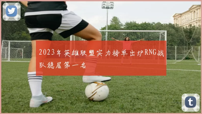 2023年英雄联盟实力榜单出炉RNG战队稳居第一名