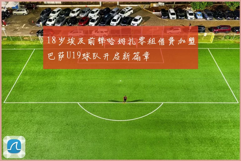 18岁埃及前锋哈姆扎零租借费加盟巴萨U19球队开启新篇章