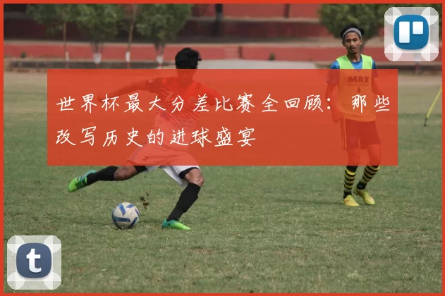 世界杯最大分差比赛全回顾：那些改写历史的进球盛宴