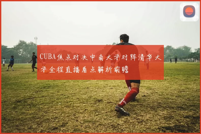 CUBA焦点对决中南大学对阵清华大学全程直播看点解析前瞻