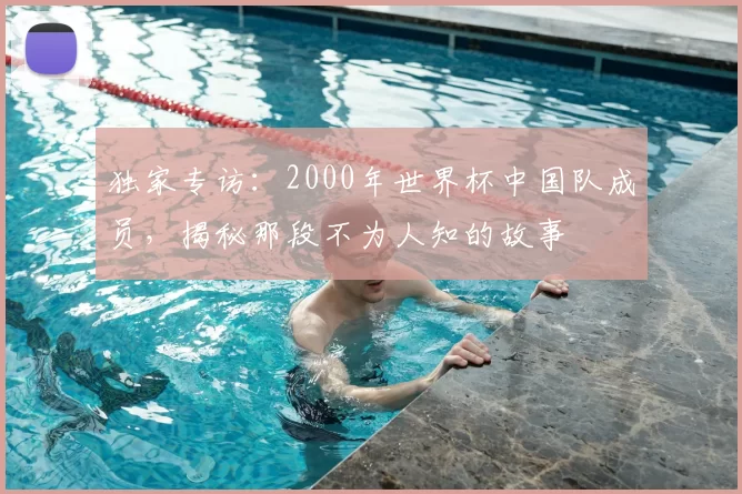 独家专访：2000年世界杯中国队成员，揭秘那段不为人知的故事