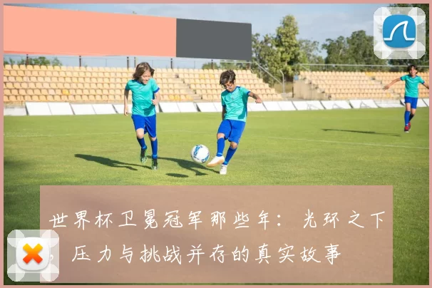 世界杯卫冕冠军那些年：光环之下，压力与挑战并存的真实故事