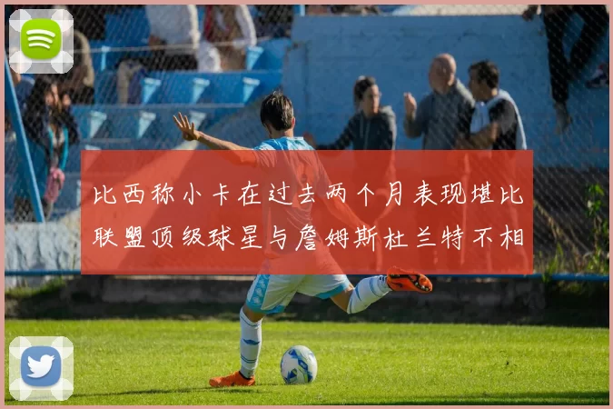 比西称小卡在过去两个月表现堪比联盟顶级球星与詹姆斯杜兰特不相上下