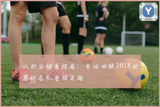 从积分榜看格局:专访回顾2018世界杯各队晋级之路