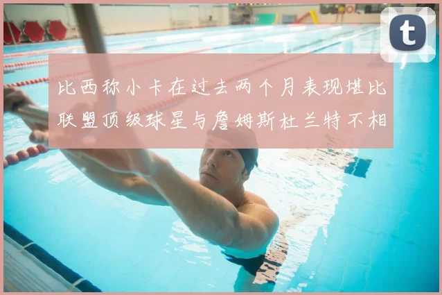 比西称小卡在过去两个月表现堪比联盟顶级球星与詹姆斯杜兰特不相上下