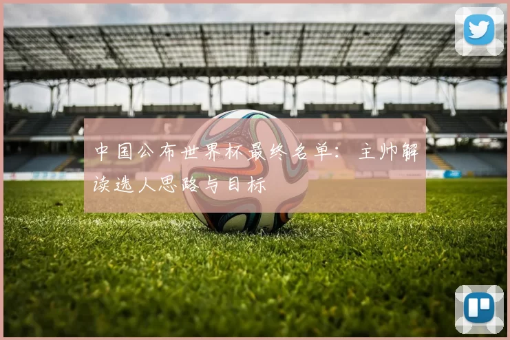 中国公布世界杯最终名单:主帅解读选人思路与目标