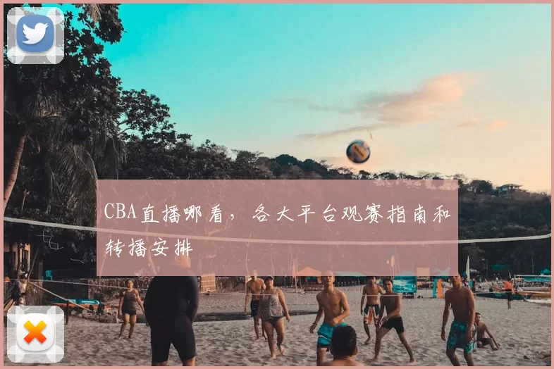 CBA直播哪看，各大平台观赛指南和转播安排
