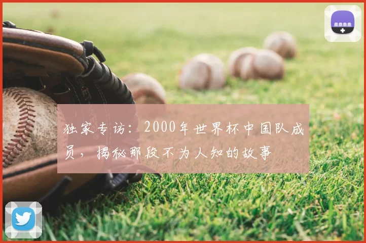 独家专访：2000年世界杯中国队成员，揭秘那段不为人知的故事
