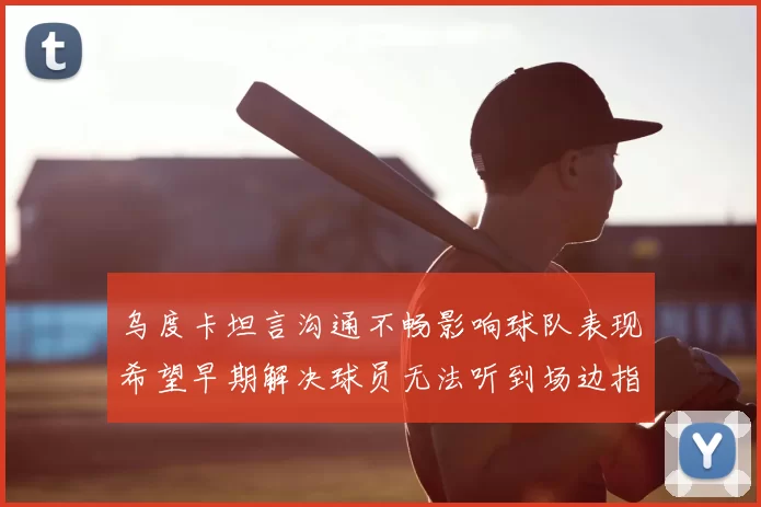 乌度卡坦言沟通不畅影响球队表现希望早期解决球员无法听到场边指令