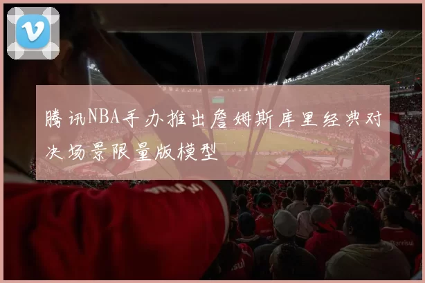 腾讯NBA手办推出詹姆斯库里经典对决场景限量版模型