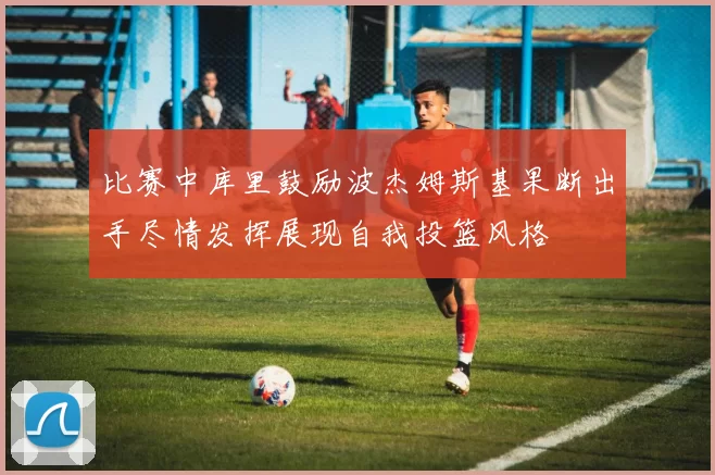 比赛中库里鼓励波杰姆斯基果断出手尽情发挥展现自我投篮风格