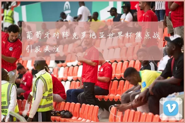 葡萄牙对阵克罗地亚世界杯焦点战引发关注
