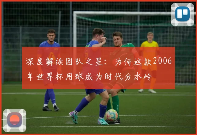 深度解读团队之星:为何这款2006年世界杯用球成为时代分水岭