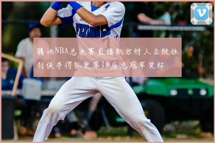 腾讯NBA总决赛直播凯尔特人击败独行侠夺得队史第18座总冠军奖杯