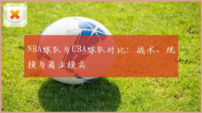 NBA球队与CBA球队对比：战术、规模与商业模式