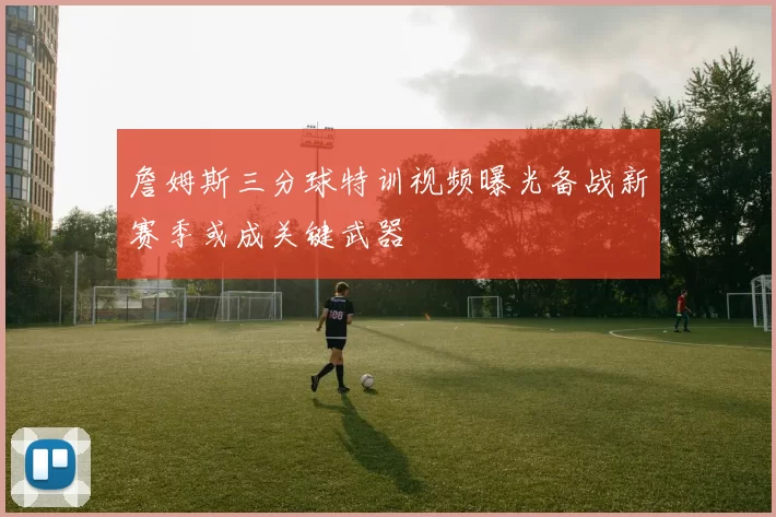 詹姆斯三分球特训视频曝光备战新赛季或成关键武器