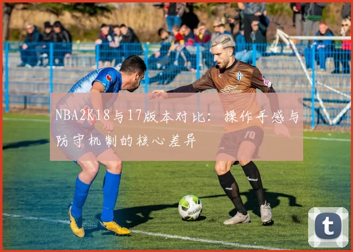 NBA2K18与17版本对比：操作手感与防守机制的核心差异