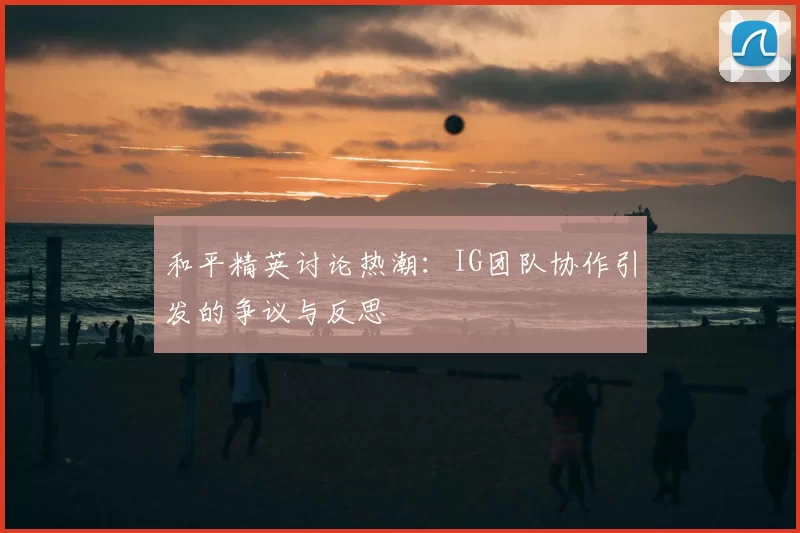 和平精英讨论热潮：IG团队协作引发的争议与反思