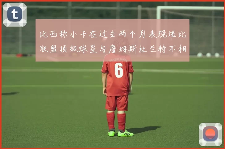 比西称小卡在过去两个月表现堪比联盟顶级球星与詹姆斯杜兰特不相上下