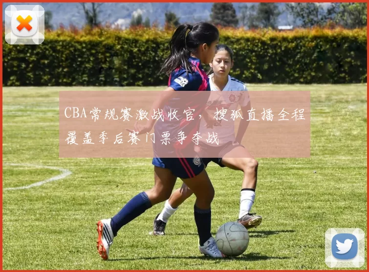 CBA常规赛激战收官，搜狐直播全程覆盖季后赛门票争夺战
