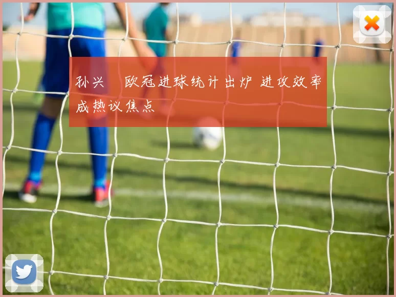 孙兴慜欧冠进球统计出炉 进攻效率成热议焦点