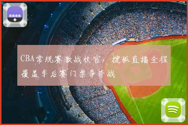 CBA常规赛激战收官，搜狐直播全程覆盖季后赛门票争夺战