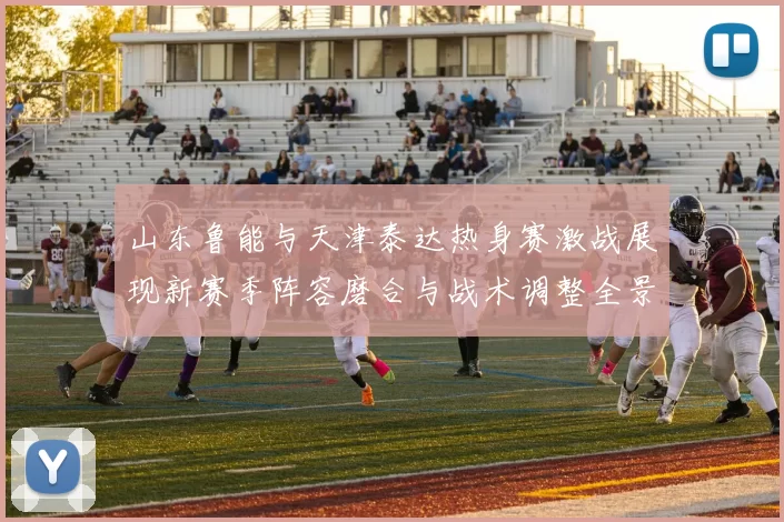 山东鲁能与天津泰达热身赛激战展现新赛季阵容磨合与战术调整全景观察