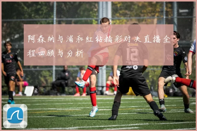 阿森纳与浦和红钻精彩对决直播全程回顾与分析
