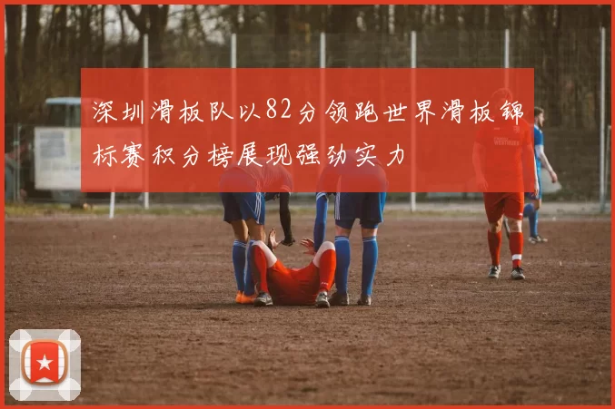 深圳滑板队以82分领跑世界滑板锦标赛积分榜展现强劲实力