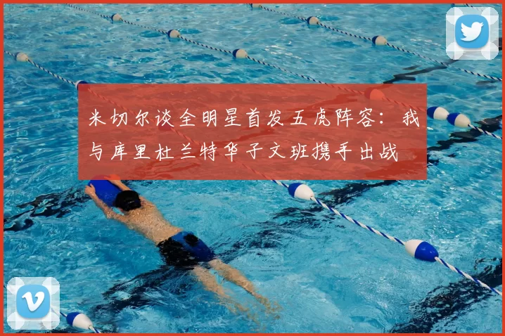 米切尔谈全明星首发五虎阵容：我与库里杜兰特华子文班携手出战