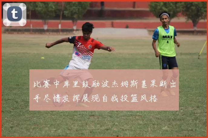 比赛中库里鼓励波杰姆斯基果断出手尽情发挥展现自我投篮风格