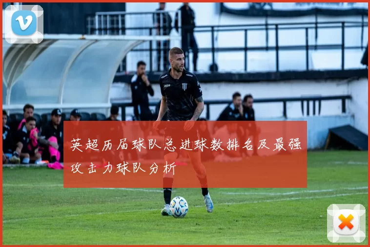 英超历届球队总进球数排名及最强攻击力球队分析